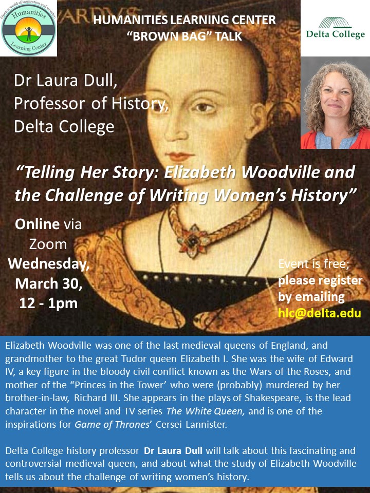 Online via Zoom
Wednesday, March 30, 
12 - 1pm

Elizabeth Woodville was one of the last medieval queens of England, and grandmother to the great Tudor queen Elizabeth I. She was the wife of Edward IV, a key figure in the bloody civil conflict known as the Wars of the Roses, and mother of the “Princes in the Tower’ who were (probably) murdered by her brother-in-law, Richard III. She appears in the plays of Shakespeare, is the lead character in the novel and TV series The White Queen, and is one of the inspirations for Game of Thrones’ Cersei Lannister.

Delta College history professor Dr Laura Dull will talk about this fascinating and controversial medieval queen, and about what the study of Elizabeth Woodville tells us about the challenge of writing women’s history.
