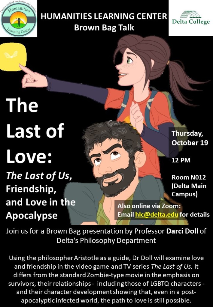 Dr Darci Doll (Delta College, Philosophy)
The Last of Love:
The Last of Us, Friendship, and Love in the Apocalypse
 
Thursday, October 19
12 PM
Room N012 – The “Midland Room” (Delta Main Campus)
 
Also online via Zoom:
Email hlc@delta.edu for details
 
Using the philosopher Aristotle as a guide, Darci Doll will examine love and friendship in the video game and TV series The Last of Us. It differs from the standard Zombie-type movie in the emphasis on survivors, their relationships -  including those of LGBTQ characters - and their character development showing that, even in a post-apocalyptic infected world, the path to love is still possible.

